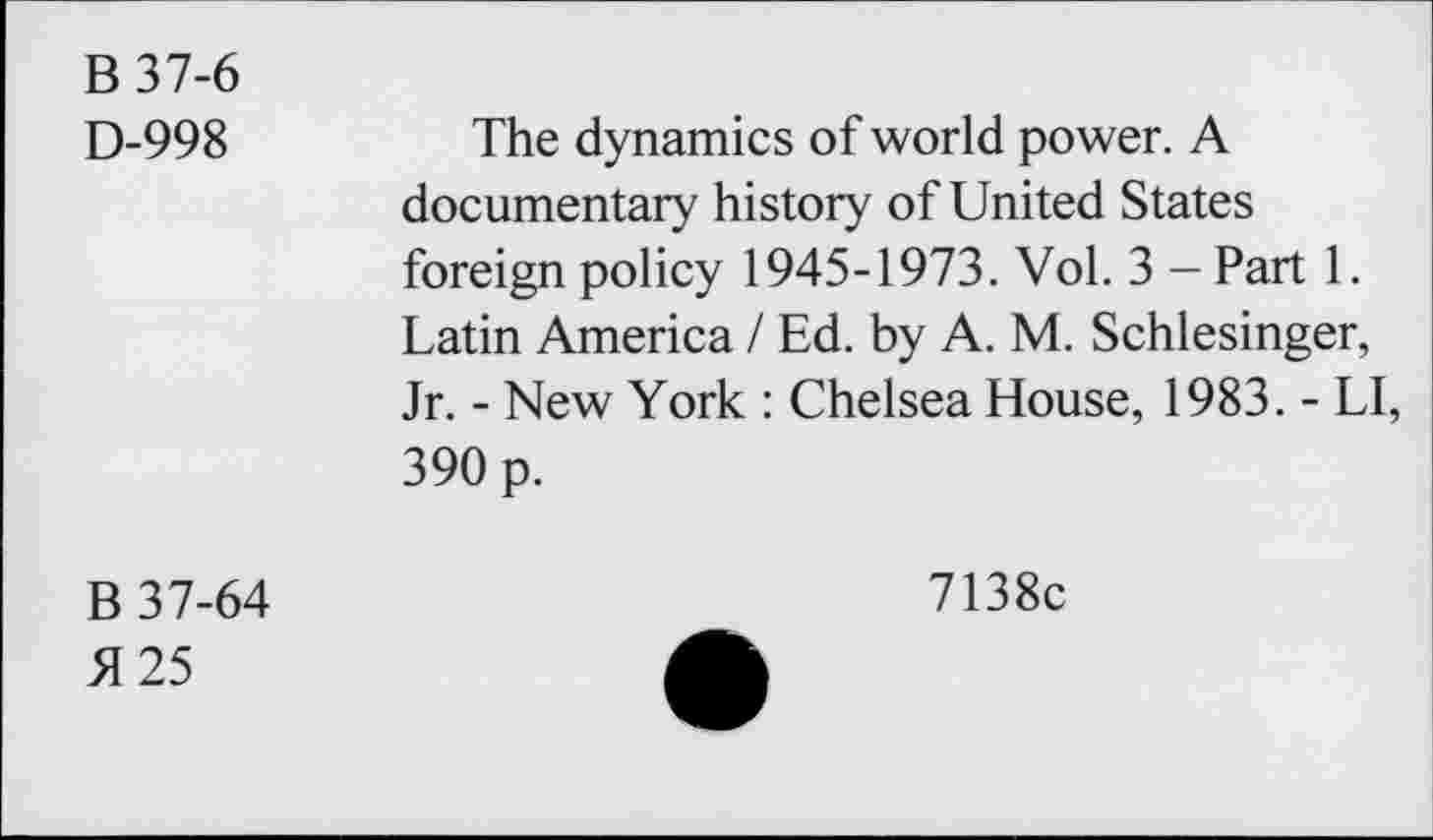 ﻿B 37-6
D-998
The dynamics of world power. A documentary history of United States foreign policy 1945-1973. Vol. 3 - Part 1. Latin America I Ed. by A. M. Schlesinger, Jr. - New York : Chelsea House, 1983. - LI, 390 p.
B 37-64 £25
7138c